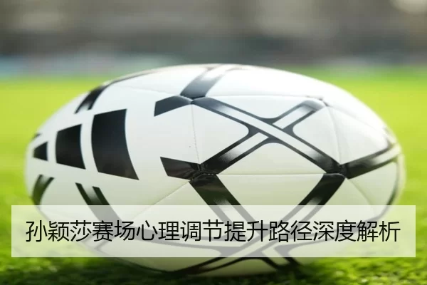 孙颖莎赛场心理调节提升路径深度解析