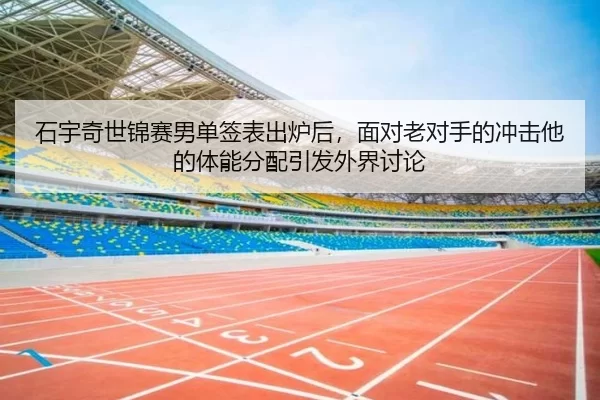 石宇奇世锦赛男单签表出炉后，面对老对手的冲击他的体能分配引发外界讨论